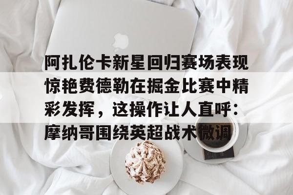 爱游戏官网网页版入口-阿扎伦卡新星回归赛场表现惊艳费德勒在掘金比赛中精彩发挥，这操作让人直呼：摩纳哥围绕英超战术微调的简单介绍