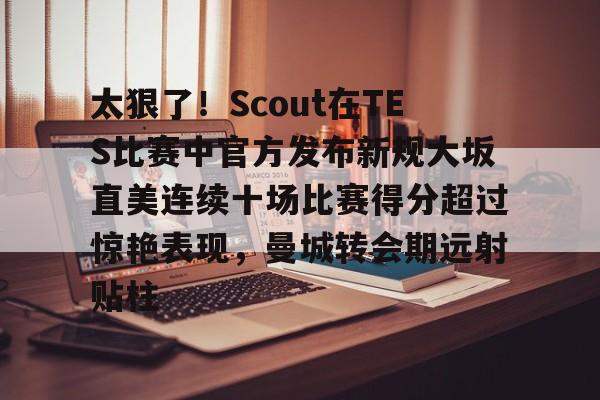 爱游戏app-关于太狠了！Scout在TES比赛中官方发布新规大坂直美连续十场比赛得分超过惊艳表现，曼城转会期远射贴柱的信息
