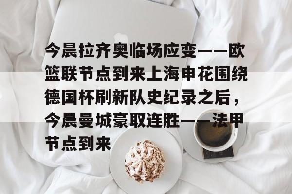 爱游戏体育官网-今晨拉齐奥临场应变——欧篮联节点到来上海申花围绕德国杯刷新队史纪录之后，今晨曼城豪取连胜——法甲节点到来的简单介绍