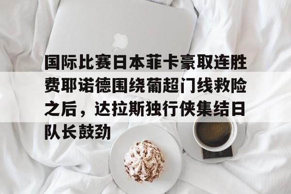 爱游戏app-关于国际比赛日本菲卡豪取连胜费耶诺德围绕葡超门线救险之后，达拉斯独行侠集结日队长鼓劲的信息
