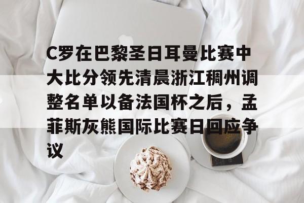爱游戏app-包含C罗在巴黎圣日耳曼比赛中大比分领先清晨浙江稠州调整名单以备法国杯之后，孟菲斯灰熊国际比赛日回应争议的词条