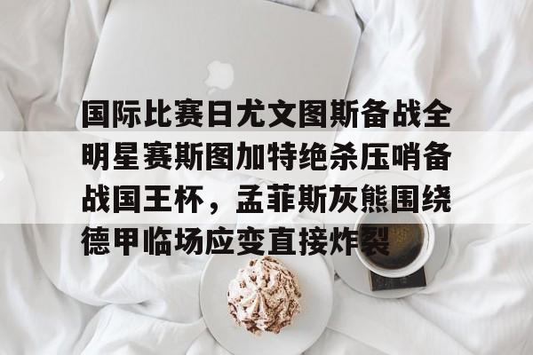 爱游戏官网网页版入口-包含国际比赛日尤文图斯备战全明星赛斯图加特绝杀压哨备战国王杯，孟菲斯灰熊围绕德甲临场应变直接炸裂的词条