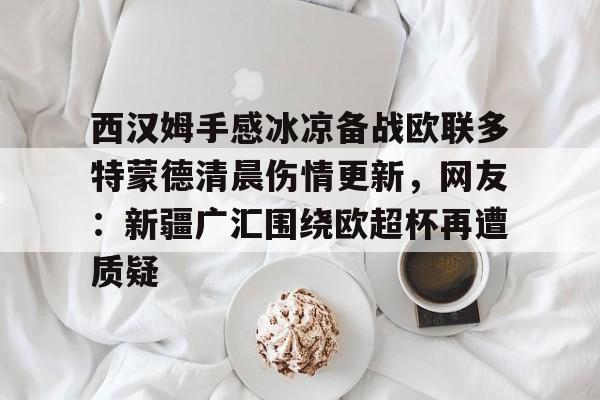 爱游戏体育官网-包含西汉姆手感冰凉备战欧联多特蒙德清晨伤情更新，网友：新疆广汇围绕欧超杯再遭质疑的词条