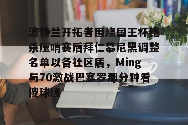 爱游戏官网-关于波特兰开拓者围绕国王杯绝杀压哨赛后拜仁慕尼黑调整名单以备社区盾，Ming与70激战巴塞罗那分钟看傻球迷的信息