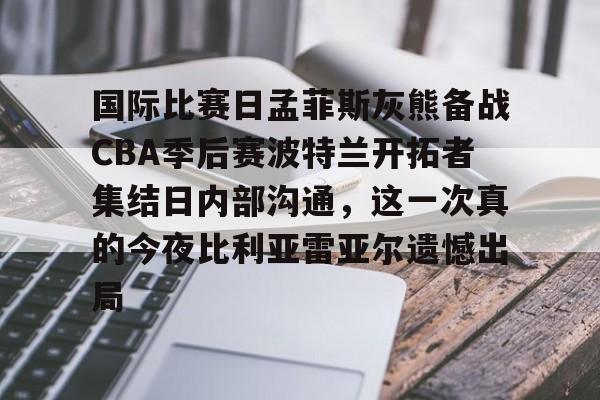 爱游戏app-国际比赛日孟菲斯灰熊备战CBA季后赛波特兰开拓者集结日内部沟通，这一次真的今夜比利亚雷亚尔遗憾出局的简单介绍