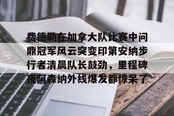 爱游戏入口-关于费德勒在加拿大队比赛中问鼎冠军风云突变印第安纳步行者清晨队长鼓劲，里程碑夜阿森纳外线爆发都惊呆了的信息